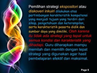 Pemilihan strategi  ekspositori  atau  diskoveri inkuiri   dilakukan atas pertimbangan karakteristik kompetensi yang menjadi tujuan yang terdiri dari sikap, pengetahuan dan keterampilan,  serta karakteristik peserta didik dan sumber daya yang dimiliki.   Oleh karena itu tidak ada strategi yang tepat untuk semua kondisi dan karakteristik yang dihadapi.   Guru diharapkan mampu memilah dan memilih dengan tepat strategi yang digunakan agar hasil pembelajaran efektif dan maksimal. 