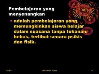 Pembelajaran yang
menyenangkan
• adalah pembelajaran yang
memungkinkan siswa belajar
dalam suasana tanpa tekanan,
bebas, terlibat secara psikis
dan fisik.
05/16/14 Tim Standar Proses 17
 