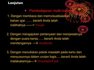 Lanjutan
• Pembelajaran multi-indera :
1. Dengan membaca dan memvisualisasikan
bahan ajar …….berarti Anda telah
melihatnya ------> Visual
2. Dengan mengajukan pertanyaan dan menjawabnya
dengan suara keras……berarti Anda telah
mendengarnya -- Auditorial
3. Dengan menuliskan pokok masalah pada kartu dan
menyusunnya dalam urutan logis…..berarti Anda telah
melakukannya--- Kinestetik/Fisik
 