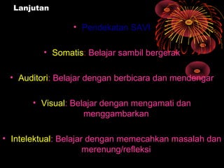 Lanjutan
• Pendekatan SAVI
• Somatis: Belajar sambil bergerak
• Auditori: Belajar dengan berbicara dan mendengar
• Visual: Belajar dengan mengamati dan
menggambarkan
• Intelektual: Belajar dengan memecahkan masalah dan
merenung/refleksi
 