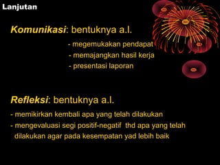 Lanjutan
Komunikasi: bentuknya a.l.
- megemukakan pendapat
- memajangkan hasil kerja
- presentasi laporan
Refleksi: bentuknya a.l.
- memikirkan kembali apa yang telah dilakukan
- mengevaluasi segi positif-negatif thd apa yang telah
dilakukan agar pada kesempatan yad lebih baik
 