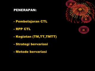 PENERAPAN:
- Pembelajaran CTL
- RPP CTL
- Kegiatan (TM,TT,TMTT)
- Strategi bervariasi
- Metode bervariasi
 