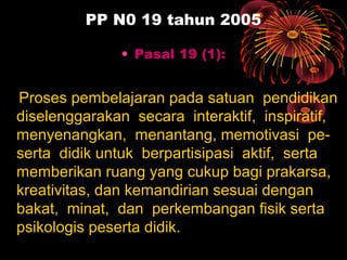 PP N0 19 tahun 2005
• Pasal 19 (1):
Proses pembelajaran pada satuan pendidikan
diselenggarakan secara interaktif, inspiratif,
menyenangkan, menantang, memotivasi pe-
serta didik untuk berpartisipasi aktif, serta
memberikan ruang yang cukup bagi prakarsa,
kreativitas, dan kemandirian sesuai dengan
bakat, minat, dan perkembangan fisik serta
psikologis peserta didik.
 