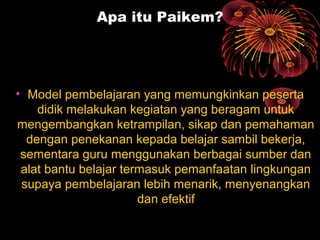 Apa itu Paikem?
• Model pembelajaran yang memungkinkan peserta
didik melakukan kegiatan yang beragam untuk
mengembangkan ketrampilan, sikap dan pemahaman
dengan penekanan kepada belajar sambil bekerja,
sementara guru menggunakan berbagai sumber dan
alat bantu belajar termasuk pemanfaatan lingkungan
supaya pembelajaran lebih menarik, menyenangkan
dan efektif
 