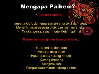 Mengapa Paikem?
• Dalam Paikem:
• peserta didik dan guru sama-sama aktif dan kreatif
• Menarik minat peserta didik dan menyenangkan
• Tingkat penguasaan materi lebih optimal
• Dalam pembelajaran konvensional :
- Guru terlalu dominan
- Peserta didik pasif
- Peserta didik kurang kreatif
- Kurang menarik
- Menjemukan
- Penguasaan materi kurang optimal
 