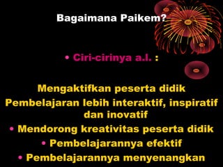 Bagaimana Paikem?
• Ciri-cirinya a.l. :
Mengaktifkan peserta didik
Pembelajaran lebih interaktif, inspiratif
dan inovatif
• Mendorong kreativitas peserta didik
• Pembelajarannya efektif
• Pembelajarannya menyenangkan
 