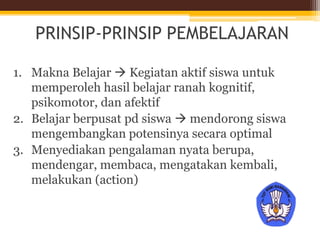 PRINSIP-PRINSIP PEMBELAJARAN
1. Makna Belajar  Kegiatan aktif siswa untuk
memperoleh hasil belajar ranah kognitif,
psikomotor, dan afektif
2. Belajar berpusat pd siswa  mendorong siswa
mengembangkan potensinya secara optimal
3. Menyediakan pengalaman nyata berupa,
mendengar, membaca, mengatakan kembali,
melakukan (action)
 
