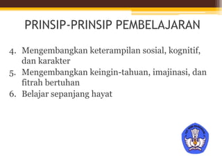 PRINSIP-PRINSIP PEMBELAJARAN
4. Mengembangkan keterampilan sosial, kognitif,
dan karakter
5. Mengembangkan keingin-tahuan, imajinasi, dan
fitrah bertuhan
6. Belajar sepanjang hayat
 