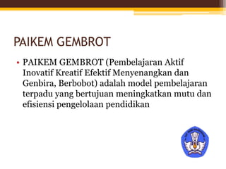 PAIKEM GEMBROT
• PAIKEM GEMBROT (Pembelajaran Aktif
Inovatif Kreatif Efektif Menyenangkan dan
Genbira, Berbobot) adalah model pembelajaran
terpadu yang bertujuan meningkatkan mutu dan
efisiensi pengelolaan pendidikan
 
