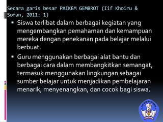 Secara garis besar PAIKEM GEMBROT (Iif Khoiru &
Sofan, 2011: 1)
 Siswa terlibat dalam berbagai kegiatan yang
mengembangkan pemahaman dan kemampuan
mereka dengan penekanan pada belajar melalui
berbuat.
 Guru menggunakan berbagai alat bantu dan
berbagai cara dalam membangkitkan semangat,
termasuk menggunakan lingkungan sebagai
sumber belajar untuk menjadikan pembelajaran
menarik, menyenangkan, dan cocok bagi siswa.
 
