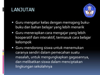 LANJUTAN
 Guru mengatur kelas dengan memajang buku-
buku dan bahan belajar yang lebih menarik
 Guru menerapkan cara mengajar yang lebih
kooperatif dan interaktif, termasuk cara belajar
kelompok
 Guru mendorong siswa untuk menemukan
caranya sendiri dalam pemecahan suatu
masalah, untuk mengungkapkan gagasannya,
dan melibatkan siswa dalam menciptakan
lingkungan sekolahnya
 
