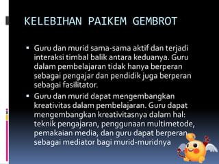 KELEBIHAN PAIKEM GEMBROT
 Guru dan murid sama-sama aktif dan terjadi
interaksi timbal balik antara keduanya. Guru
dalam pembelajaran tidak hanya berperan
sebagai pengajar dan pendidik juga berperan
sebagai fasilitator.
 Guru dan murid dapat mengembangkan
kreativitas dalam pembelajaran. Guru dapat
mengembangkan kreativitasnya dalam hal:
teknik pengajaran, penggunaan multimetode,
pemakaian media, dan guru dapat berperan
sebagai mediator bagi murid-muridnya
 