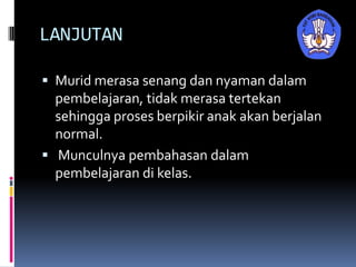 LANJUTAN
 Murid merasa senang dan nyaman dalam
pembelajaran, tidak merasa tertekan
sehingga proses berpikir anak akan berjalan
normal.
 Munculnya pembahasan dalam
pembelajaran di kelas.
 