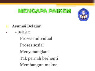 MENGAPA PAIKEM
1. Asumsi Belajar
• - Belajar:
 Proses individual
 Proses sosial
 Menyenangkan
 Tak pernah berhenti
 Membangun makna
 