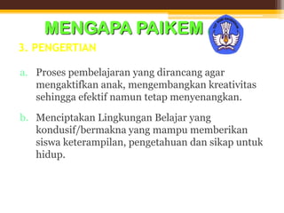 3. PENGERTIAN
a. Proses pembelajaran yang dirancang agar
mengaktifkan anak, mengembangkan kreativitas
sehingga efektif namun tetap menyenangkan.
b. Menciptakan Lingkungan Belajar yang
kondusif/bermakna yang mampu memberikan
siswa keterampilan, pengetahuan dan sikap untuk
hidup.
MENGAPA PAIKEM (lanjutan)
 