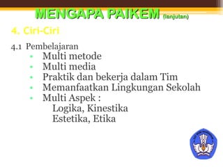 4. Ciri-Ciri
4.1 Pembelajaran
• Multi metode
• Multi media
• Praktik dan bekerja dalam Tim
• Memanfaatkan Lingkungan Sekolah
• Multi Aspek :
 Logika, Kinestika
 Estetika, Etika
MENGAPA PAIKEM (lanjutan)
 