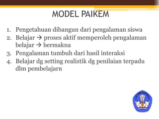 MODEL PAIKEM
1. Pengetahuan dibangun dari pengalaman siswa
2. Belajar  proses aktif memperoleh pengalaman
belajar  bermakna
3. Pengalaman tumbuh dari hasil interaksi
4. Belajar dg setting realistik dg penilaian terpadu
dlm pembelajarn
 