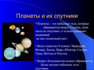 Планеты и их спутники Планеты – это небесные тела, которые  обращаются вокруг   Солнца, сами света не излучают, а только отражают падающий на них солнечный свет. Всего известно 9 планет: Меркурий,  Венера, Земля, Марс, Юпитер, Сатурн,  Уран, Нептун и Плутон. Вокруг большинства планет обращаются  более мелкие небесные тела – спутники.  