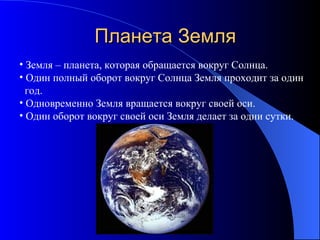 Планета Земля Земля – планета, которая обращается вокруг Солнца. Один полный оборот вокруг Солнца Земля проходит за один  год.  Одновременно Земля вращается вокруг своей оси. Один оборот вокруг своей оси Земля делает за одни сутки. 