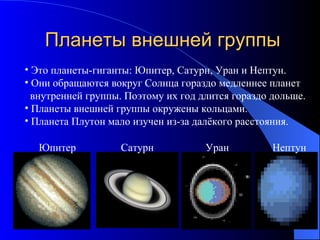 Планеты внешней группы Это планеты-гиганты: Юпитер, Сатурн, Уран и Нептун. Они обращаются вокруг Солнца гораздо медленнее планет  внутренней группы. Поэтому их год длится гораздо дольше. Планеты внешней группы окружены кольцами. Планета Плутон мало изучен из-за далёкого расстояния. Юпитер Сатурн Уран Нептун 