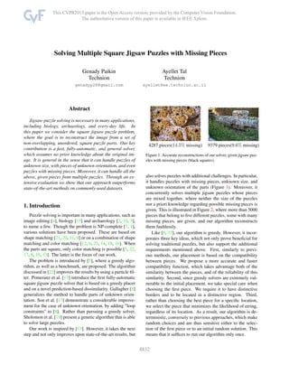Solving Multiple Square Jigsaw Puzzles with Missing Pieces
Genady Paikin
Technion
genadyp28@gmail.com
Ayellet Tal
Technion
ayellet@ee.technion.ac.il
Abstract
Jigsaw-puzzle solving is necessary in many applications,
including biology, archaeology, and every-day life. In
this paper we consider the square jigsaw puzzle problem,
where the goal is to reconstruct the image from a set of
non-overlapping, unordered, square puzzle parts. Our key
contribution is a fast, fully-automatic, and general solver,
which assumes no prior knowledge about the original im-
age. It is general in the sense that it can handle puzzles of
unknown size, with pieces of unknown orientation, and even
puzzles with missing pieces. Moreover, it can handle all the
above, given pieces from multiple puzzles. Through an ex-
tensive evaluation we show that our approach outperforms
state-of-the-art methods on commonly-used datasets.
1. Introduction
Puzzle solving is important in many applications, such as
image editing [4], biology [15] and archaeology [2, 10, 3],
to name a few. Though the problem is NP-complete [7, 1],
various solutions have been proposed. These are based on
shape matching [21, 20, 11, 9] or on a combination of shape
matching and color matching [12, 6, 23, 14, 18, 16]. When
the parts are square, only color matching is possible [5, 22,
17, 8, 19, 13]. The latter is the focus of our work.
The problem is introduced by [5], where a greedy algo-
rithm, as well as a benchmark, are proposed. The algorithm
discussed in [22] improves the results by using a particle ﬁl-
ter. Pomeranz et al. [17] introduce the ﬁrst fully-automatic
square jigsaw puzzle solver that is based on a greedy placer
and on a novel prediction-based dissimilarity. Gallagher [8]
generalizes the method to handle parts of unknown orien-
tation. Son et al. [13] demonstrate a considerable improve-
ment for the case of unknown orientation, by adding ”loop
constraints” to [8]. Rather than pursuing a greedy solver,
Sholomon et al. [19] present a genetic algorithm that is able
to solve large puzzles.
Our work is inspired by [17]. However, it takes the next
step and not only improves upon state-of-the-art results, but
4287 pieces(14.5% missing) 9379 pieces(9.6% missing)
Figure 1. Accurate reconstructions of our solver, given jigsaw puz-
zles with missing pieces (black squares).
also solves puzzles with additional challenges. In particular,
it handles puzzles with missing pieces, unknown size, and
unknown orientation of the parts (Figure 1). Moreover, it
concurrently solves multiple jigsaw puzzles whose pieces
are mixed together, where neither the size of the puzzles
nor a priori knowledge regarding possible missing pieces is
given. This is illustrated in Figure 2, where more than 5000
pieces that belong to ﬁve different puzzles, some with many
missing pieces, are given, and our algorithm reconstructs
them faultlessly.
Like [8, 17], our algorithm is greedy. However, it incor-
porates three key ideas, which not only prove beneﬁcial for
solving traditional puzzles, but also support the additional
requirements mentioned above. First, similarly to previ-
ous methods, our placement is based on the compatibility
between pieces. We propose a more accurate and faster
compatibility function, which takes advantage both of the
similarity between the pieces, and of the reliability of this
similarity. Second, since greedy solvers are extremely vul-
nerable to the initial placement, we take special care when
choosing the ﬁrst piece. We require it to have distinctive
borders and to be located in a distinctive region. Third,
rather than choosing the best piece for a speciﬁc location,
we select the piece that minimizes the likelihood of erring,
regardless of its location. As a result, our algorithm is de-
terministic, conversely to previous approaches, which make
random choices and are thus sensitive either to the selec-
tion of the ﬁrst piece or to an initial random solution. This
means that it sufﬁces to run our algorithm only once.
1
 