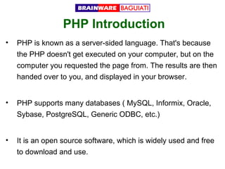 PHP Introduction
•

PHP is known as a server-sided language. That's because
the PHP doesn't get executed on your computer, but on the
computer you requested the page from. The results are then
handed over to you, and displayed in your browser.

•

PHP supports many databases ( MySQL, Informix, Oracle,
Sybase, PostgreSQL, Generic ODBC, etc.)

•

It is an open source software, which is widely used and free
to download and use.

 