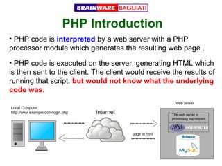 PHP Introduction
• PHP code is interpreted by a web server with a PHP
processor module which generates the resulting web page .
• PHP code is executed on the server, generating HTML which
is then sent to the client. The client would receive the results of
running that script, but would not know what the underlying
code was.

 
