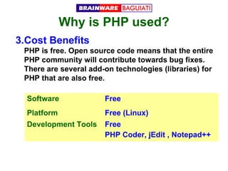 Why is PHP used?
3.Cost Benefits
PHP is free. Open source code means that the entire
PHP community will contribute towards bug fixes.
There are several add-on technologies (libraries) for
PHP that are also free.
Software

Free

Platform

Free (Linux)

Development Tools

Free
PHP Coder, jEdit , Notepad++

 