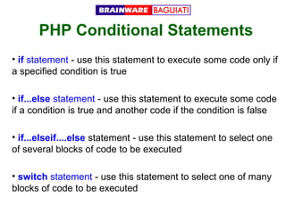 PHP Conditional Statements
• if statement - use this statement to execute some code only if
a specified condition is true
• if...else statement - use this statement to execute some code
if a condition is true and another code if the condition is false
• if...elseif....else statement - use this statement to select one
of several blocks of code to be executed
• switch statement - use this statement to select one of many
blocks of code to be executed

 