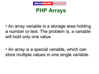 PHP Arrays
• An array variable is a storage area holding
a number or text. The problem is, a variable
will hold only one value.
• An array is a special variable, which can
store multiple values in one single variable.

 
