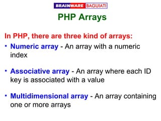 PHP Arrays
In PHP, there are three kind of arrays:
• Numeric array - An array with a numeric
index
• Associative array - An array where each ID
key is associated with a value
• Multidimensional array - An array containing
one or more arrays

 
