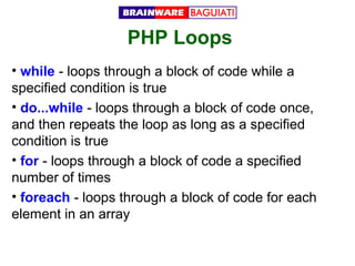 PHP Loops
• while - loops through a block of code while a
specified condition is true
• do...while - loops through a block of code once,
and then repeats the loop as long as a specified
condition is true
• for - loops through a block of code a specified
number of times
• foreach - loops through a block of code for each
element in an array

 