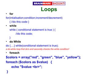 Loops

•

for
for(intialisation;condition;increment/decrement)
{ //do this code }
• while
while ( conditional statement is true ) {
//do this code;
}
• do While
do {….} while(conditional statement is true);
a do-while loop first do's and secondly checks the while condition!

•

foreach

$colors = array("red", "green", "blue", "yellow");
foreach ($colors as $value) {
echo "$value <br>";
}

 
