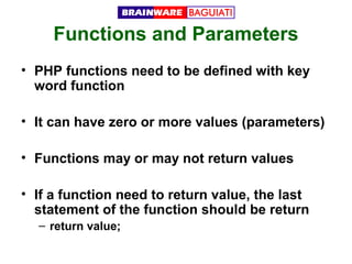 Functions and Parameters
• PHP functions need to be defined with key
word function
• It can have zero or more values (parameters)
• Functions may or may not return values
• If a function need to return value, the last
statement of the function should be return
– return value;

 