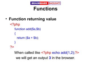 Functions
• Function returning value
<?php
function add($a,$b)
{
return ($a + $b);
}

?>
When called like <?php echo add(1,2);?>
we will get an output 3 in the browser.

 