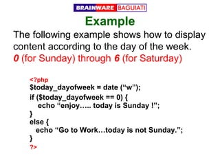 Example
The following example shows how to display
content according to the day of the week.
0 (for Sunday) through 6 (for Saturday)
<?php

$today_dayofweek = date (“w”);
if ($today_dayofweek == 0) {
echo “enjoy….. today is Sunday !”;
}
else {
echo “Go to Work…today is not Sunday.”;
}
?>

 