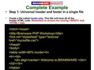 Complete Example

• Step 1: Universal header and footer in a single file
•

Create a file called header.php. This file will have all of the
header HTML code. Remember to remove the closing </BODY> and
</HTML> tags.

<html><head>
<title>Brainware PHP Workshop</title>
<link rel="stylesheet" type="text/css“
href=“mycssfile.css">
</head>
<body>
<table width=80% border=0>
<tr><td>
<div align=center> Welcome to BRAINWARE </div>
</td></tr>
</table>

 