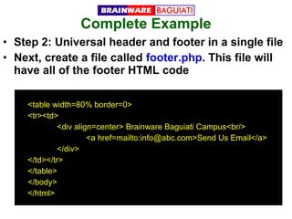 Complete Example
• Step 2: Universal header and footer in a single file
• Next, create a file called footer.php. This file will
have all of the footer HTML code
<table width=80% border=0>
<tr><td>
<div align=center> Brainware Baguiati Campus<br/>
<a href=mailto:info@abc.com>Send Us Email</a>
</div>
</td></tr>
</table>
</body>
</html>

 