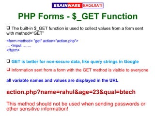 PHP Forms - $_GET Function
 The built-in $_GET function is used to collect values from a form sent
with method=“GET”
<form method= "get" action="action.php">
... <input …….
</form>

 GET is better for non-secure data, like query strings in Google
 Information sent from a form with the GET method is visible to everyone
all variable names and values are displayed in the URL

action.php?name=rahul&age=23&qual=btech
This method should not be used when sending passwords or
other sensitive information!

 