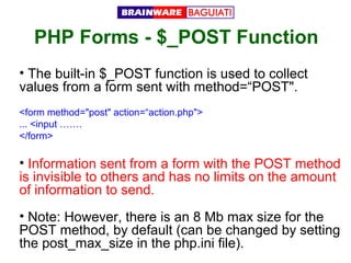 PHP Forms - $_POST Function
• The built-in $_POST function is used to collect
values from a form sent with method=“POST".
<form method="post" action=“action.php">
... <input …….
</form>

• Information sent from a form with the POST method
is invisible to others and has no limits on the amount
of information to send.
• Note: However, there is an 8 Mb max size for the
POST method, by default (can be changed by setting
the post_max_size in the php.ini file).

 