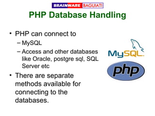 PHP Database Handling
• PHP can connect to
– MySQL
– Access and other databases
like Oracle, postgre sql, SQL
Server etc

• There are separate
methods available for
connecting to the
databases.

 