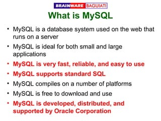 What is MySQL
• MySQL is a database system used on the web that
runs on a server
• MySQL is ideal for both small and large
applications
• MySQL is very fast, reliable, and easy to use
• MySQL supports standard SQL
• MySQL compiles on a number of platforms
• MySQL is free to download and use
• MySQL is developed, distributed, and
supported by Oracle Corporation

 