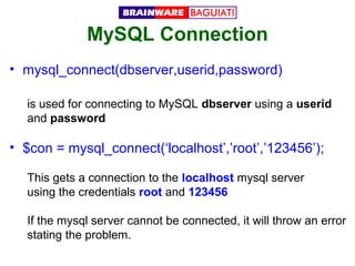MySQL Connection
• mysql_connect(dbserver,userid,password)
is used for connecting to MySQL dbserver using a userid
and password

• $con = mysql_connect(‘localhost’,’root’,’123456’);
This gets a connection to the localhost mysql server
using the credentials root and 123456
If the mysql server cannot be connected, it will throw an error
stating the problem.

 