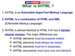 What is XHTML ?
1. XHTML is an Extensible HyperText Markup Language
2. XHTML is a combination of HTML and XML
(EXtensible Markup Language)
3. XHTML is almost identical to HTML 4.01 but a stricter
cleaner version. The major differences are:
 XHTML elements must be properly nested.
 XHTML elements must always be closed.
 XHTML elements must be in lowercase.
 XHTML documents must have one root element.

 