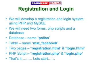 Registration and Login
• We will develop a registration and login system
using PHP and MySQL
• We will need two forms, php scripts and a
database
• Database - name “pailan”
• Table – name “mst_facehook”
• Two pages – “registration.html” & “login.html”
• PHP Script – “registration.php” & “login.php”
• That’s it……… Lets start……

 