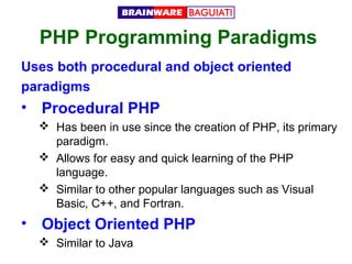 PHP Programming Paradigms
Uses both procedural and object oriented
paradigms

• Procedural PHP
 Has been in use since the creation of PHP, its primary
paradigm.
 Allows for easy and quick learning of the PHP
language.
 Similar to other popular languages such as Visual
Basic, C++, and Fortran.

• Object Oriented PHP
 Similar to Java

 