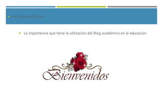  Por: Paulina Chacón
 La importancia que tiene la utilización del Blog académico en la educación
 
