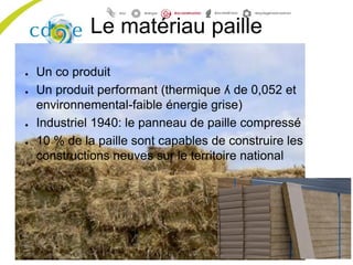 Le matériau paille
● Un co produit
● Un produit performant (thermique ʎ de 0,052 et
environnemental-faible énergie grise)
● Industriel 1940: le panneau de paille compressé
● 10 % de la paille sont capables de construire les
constructions neuves sur le territoire national
 