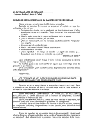 EL OLVIDADO ARTE DE ESCUCHAR
“apuntes de clase” Marta N Paillet
RECURSOS COMUNICACIONALES: EL OLVIDADO ARTE DE ESCUCHAR.
“Había una vez... un señor que decidió visitar a un oculista.
Después de escuchar brevemente su problema, el oculista se saca los
anteojos y se los entrega.
• Póngase estos – le dice – yo he usado este par de anteojos durante 10 años
y realmente me han sido muy útiles. Tengo otro par en casa, quédese usted
con este.
• El señor se los pone, con lo cual su problema de visión se agrava.
• ¡Esto es terrible! – exclama - ¡No veo nada!
• ¿Por qué no le sirven? A mí me han dado resultado excelente. Ponga algo
más empeño.
• Lo pongo, pero lo veo tan borroso.
• Bueno ¿qué pasa con usted? Piense positivamente
• Positivamente no veo nada
• ¡Vaya ingratitud! – le increpa el oculista –Le regalo los anteojos y.....
Después de todo ¡lo único que pretendía era ayudarlo!”
STEPHEN R. COVEY
¿Que probabilidades existen de que el Señor vuelva a ese oculista la próxima
vez que necesite ayuda?.
No muchas, pues no se puede confiar en alguien que no investiga antes de
prescribir lo que necesita.
En la comunicación ¿con cuanta frecuencia diagnosticamos, ponemos rótulos
antes de prescribir?
Recordemos...
LAS PERSONAS NO VEN EL MUNDO COMO ES, LO VEN COMO ELLAS
SON; POR LO QUE HAN ESTADO CONDICIONADAS A SER.
Tenemos tendencia a precipitarnos, a arreglar las cosas con un consejo. Pero
a menudo no nos tomamos el tiempo necesario para explorar, para empezar a
comprender profunda y realmente el problema.
SÓLO PODREMOS COMPRENDER UN PROBLEMA SI REALMENTE
ESCUCHAMOS AL OTRO, escucharlo con la intención de comprender, escuchar
desde el marco de referencia del otro.
ESCUCHAR EMPÁTICAMENTE, viendo las cosas a través de ese marco, ver
el mundo como lo ve el otro, comprender lo que siente, sus percepciones.
La esencia de la escucha empática no consiste en estar de acuerdo, consiste
en comprender profunda y completamente a la otra persona, tanto emocional como
intelectualmente.
El arte de escuchar, es un principio clave de la comunicación interpersonal
efectiva. Pasamos años aprendiendo a leer y escribir, años aprendiendo a hablar pero
¿a escuchar? ¿Qué adiestramiento o educación nos permite escuchar de tal modo,
 