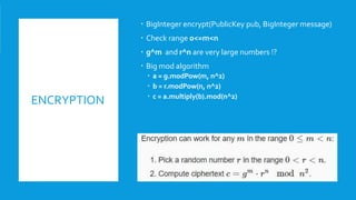 ENCRYPTION
 BigInteger encrypt(PublicKey pub, BigInteger message)
 Check range 0<=m<n
 g^m and r^n are very large numbers !?
 Big mod algorithm
 a = g.modPow(m, n^2)
 b = r.modPow(n, n^2)
 c = a.multiply(b).mod(n^2)
 